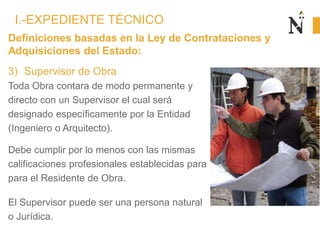 Definiciones basadas en la Ley de Contrataciones y
Adquisiciones del Estado:
3) Supervisor de Obra
Toda Obra contara de modo permanente y
directo con un Supervisor el cual será
designado específicamente por la Entidad
(Ingeniero o Arquitecto).
Debe cumplir por lo menos con las mismas
calificaciones profesionales establecidas para
para el Residente de Obra.
El Supervisor puede ser una persona natural
o Jurídica.
I.-EXPEDIENTE TÉCNICO
 