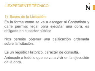 1) Bases de la Licitación:
Es la forma como se va a escoger al Contratista y
darle permiso legal para ejecutar una obra, es
obligado en el sector público.
Nos permite obtener una calificación ordenada
sobre la licitación.
Es un registro Histórico, carácter de consulta.
Antecede a todo lo que se va a vivir en la ejecución
de la obra.
I.-EXPEDIENTE TÉCNICO
 