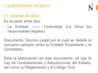 2) Contrato de Obra:
Es el pacto entre dos:
• La Entidad ------- Contratista (La firma los
responsables legales)
Documento Técnico Legal por el cual se detalla el
convenio pactado entre la Entidad Propietaria y el
Contratista.
Para la elaboración de este documento, se rige la
Ley de Contrataciones y Adquisiciones del Estado,
así como su Reglamento y el Código Civil
I.-EXPEDIENTE TÉCNICO
 