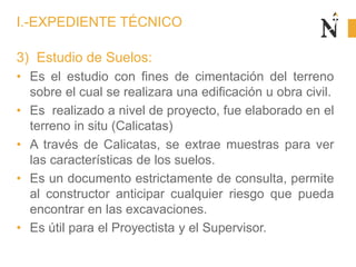 3) Estudio de Suelos:
• Es el estudio con fines de cimentación del terreno
sobre el cual se realizara una edificación u obra civil.
• Es realizado a nivel de proyecto, fue elaborado en el
terreno in situ (Calicatas)
• A través de Calicatas, se extrae muestras para ver
las características de los suelos.
• Es un documento estrictamente de consulta, permite
al constructor anticipar cualquier riesgo que pueda
encontrar en las excavaciones.
• Es útil para el Proyectista y el Supervisor.
I.-EXPEDIENTE TÉCNICO
 