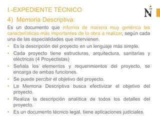 4) Memoria Descriptiva:
Es un documento que informa de manera muy genérica las
características más importantes de la obra a realizar, según cada
una de las especialidades que intervienen.
• Es la descripción del proyecto en un lenguaje más simple.
• Cada proyecto tiene estructuras, arquitectura, sanitarias y
eléctricas (4 Proyectistas)
• Señala los elementos y requerimientos del proyecto, se
encarga de ambas funciones.
• Se puede percibir el objetivo del proyecto.
• La Memoria Descriptiva busca efectivizar el objetivo del
proyecto.
• Realiza la descripción analítica de todos los detalles del
proyecto.
• Es un documento técnico legal, tiene aplicaciones judiciales.
I.-EXPEDIENTE TÉCNICO
 