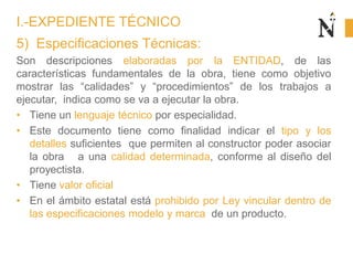 5) Especificaciones Técnicas:
Son descripciones elaboradas por la ENTIDAD, de las
características fundamentales de la obra, tiene como objetivo
mostrar las “calidades” y “procedimientos” de los trabajos a
ejecutar, indica como se va a ejecutar la obra.
• Tiene un lenguaje técnico por especialidad.
• Este documento tiene como finalidad indicar el tipo y los
detalles suficientes que permiten al constructor poder asociar
la obra a una calidad determinada, conforme al diseño del
proyectista.
• Tiene valor oficial
• En el ámbito estatal está prohibido por Ley vincular dentro de
las especificaciones modelo y marca de un producto.
I.-EXPEDIENTE TÉCNICO
 