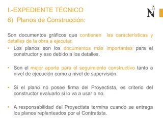 6) Planos de Construcción:
Son documentos gráficos que contienen las características y
detalles de la obra a ejecutar.
• Los planos son los documentos más importantes para el
constructor y eso debido a los detalles.
• Son el mejor aporte para el seguimiento constructivo tanto a
nivel de ejecución como a nivel de supervisión.
• Si el plano no posee firma del Proyectista, es criterio del
constructor evaluarlo si lo va a usar o no.
• A responsabilidad del Proyectista termina cuando se entrega
los planos replanteados por el Contratista.
I.-EXPEDIENTE TÉCNICO
 