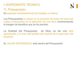 7) Presupuesto:
Es expresar monetariamente los trabajos a realizar.
Los Presupuestos se basan en la previsión de todos de todos los
costos involucrados en la ejecución de una obra, incrementando
el margen de beneficio que se ha previsto.
La finalidad del Presupuesto de Obra, es dar una idea
aproximada y lo más real posible del importe de la ejecución del
proyecto.
EL VALOR REFERENCIAL está dentro del Presupuesto
I.-EXPEDIENTE TÉCNICO
 