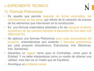 7) Formula Polinomica:
• Es aquella que permite reajustar en forma automática, las
valorizaciones de las obras, por efecto de la variación de precios
de los elementos que intervienen en la construcción.
• Es una fórmula matemática diseñada a fin de menguar el efecto
económico de los cambios durante la ejecución de una obra civil
(REAJUSTE).
• Se aplicara una formula Polinomica para cada especialidad del
proyecto, entendiéndose que existirán 4 formulas polinómicas
por cada proyecto (Arquitectura, Estructuras, Inst. Eléctricas,
Inst. Sanitarias).
• Garantiza un seguro tanto para el Contratista, como para la
Entidad. Y no debe interpretarse como un medio de obtener una
utilidad, más bien es un medio que da Equilibrio.
• Amortigua un problema social.
I.-EXPEDIENTE TÉCNICO
 