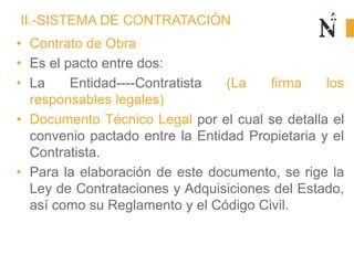 II.-SISTEMA DE CONTRATACIÓN
• Contrato de Obra
• Es el pacto entre dos:
• La Entidad----Contratista (La firma los
responsables legales)
• Documento Técnico Legal por el cual se detalla el
convenio pactado entre la Entidad Propietaria y el
Contratista.
• Para la elaboración de este documento, se rige la
Ley de Contrataciones y Adquisiciones del Estado,
así como su Reglamento y el Código Civil.
 