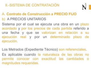 II.-SISTEMA DE CONTRATACIÓN
A. Contrato de Construcción a PRECIO FIJO
b) A PRECIOS UNITARIOS
Sistema por el cual se ejecuta una obra en un plazo
acordado y por los precios de cada partida referido a
una fecha y que se valorizan en relación a su
ejecución real y por un determinado plazo de
ejecución.
Los Metrados (Expediente Técnico) son referenciales.
Es aplicable cuando la naturaleza de las obras no
permite conocer con exactitud las cantidades o
magnitudes requeridas.
 