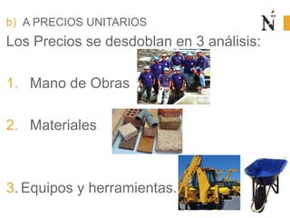 b) A PRECIOS UNITARIOS
Los Precios se desdoblan en 3 análisis:
1. Mano de Obras
2. Materiales
3. Equipos y herramientas.
 