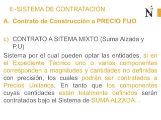 II.-SISTEMA DE CONTRATACIÓN
A. Contrato de Construcción a PRECIO FIJO
c) CONTRATO A SITEMA MIXTO (Suma Alzada y
P.U)
Sistema por el cual pueden optar las entidades, si en
el Expediente Técnico uno o varios componentes
corresponden a magnitudes y cantidades no definidas
con precisión, los cuales podrán ser contratados a
Precios Unitarios. En tanto que los componentes
cuyas cantidades están totalmente definidos serán
contratados bajo el Sistema de SUMA ALZADA. .
 