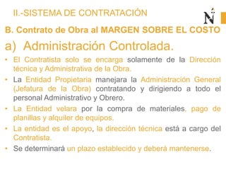 II.-SISTEMA DE CONTRATACIÓN
B. Contrato de Obra al MARGEN SOBRE EL COSTO
a) Administración Controlada.
• El Contratista solo se encarga solamente de la Dirección
técnica y Administrativa de la Obra.
• La Entidad Propietaria manejara la Administración General
(Jefatura de la Obra) contratando y dirigiendo a todo el
personal Administrativo y Obrero.
• La Entidad velara por la compra de materiales, pago de
planillas y alquiler de equipos.
• La entidad es el apoyo, la dirección técnica está a cargo del
Contratista.
• Se determinará un plazo establecido y deberá mantenerse.
 