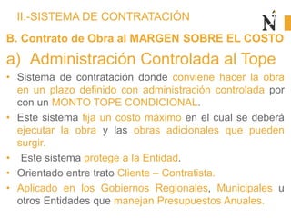 II.-SISTEMA DE CONTRATACIÓN
B. Contrato de Obra al MARGEN SOBRE EL COSTO
a) Administración Controlada al Tope
• Sistema de contratación donde conviene hacer la obra
en un plazo definido con administración controlada por
con un MONTO TOPE CONDICIONAL.
• Este sistema fija un costo máximo en el cual se deberá
ejecutar la obra y las obras adicionales que pueden
surgir.
• Este sistema protege a la Entidad.
• Orientado entre trato Cliente – Contratista.
• Aplicado en los Gobiernos Regionales, Municipales u
otros Entidades que manejan Presupuestos Anuales.
 