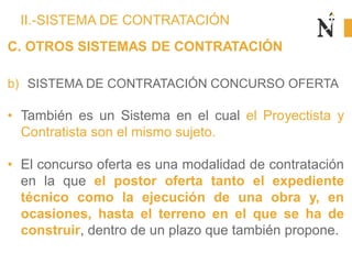 II.-SISTEMA DE CONTRATACIÓN
C. OTROS SISTEMAS DE CONTRATACIÓN
b) SISTEMA DE CONTRATACIÓN CONCURSO OFERTA
• También es un Sistema en el cual el Proyectista y
Contratista son el mismo sujeto.
• El concurso oferta es una modalidad de contratación
en la que el postor oferta tanto el expediente
técnico como la ejecución de una obra y, en
ocasiones, hasta el terreno en el que se ha de
construir, dentro de un plazo que también propone.
 