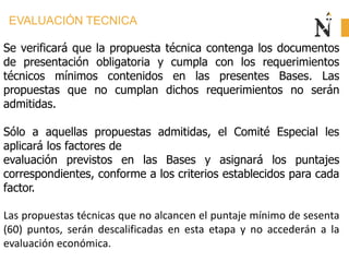 EVALUACIÓN TECNICA
Se verificará que la propuesta técnica contenga los documentos
de presentación obligatoria y cumpla con los requerimientos
técnicos mínimos contenidos en las presentes Bases. Las
propuestas que no cumplan dichos requerimientos no serán
admitidas.
Sólo a aquellas propuestas admitidas, el Comité Especial les
aplicará los factores de
evaluación previstos en las Bases y asignará los puntajes
correspondientes, conforme a los criterios establecidos para cada
factor.
Las propuestas técnicas que no alcancen el puntaje mínimo de sesenta
(60) puntos, serán descalificadas en esta etapa y no accederán a la
evaluación económica.
 