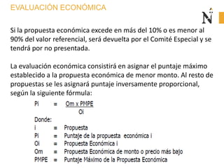 EVALUACIÓN ECONÓMICA
Si la propuesta económica excede en más del 10% o es menor al
90% del valor referencial, será devuelta por el Comité Especial y se
tendrá por no presentada.
La evaluación económica consistirá en asignar el puntaje máximo
establecido a la propuesta económica de menor monto. Al resto de
propuestas se les asignará puntaje inversamente proporcional,
según la siguiente fórmula:
 