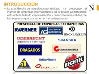  La gran Brecha de Inversiones por realizar, ha provocado el
ingreso de empresas internacionales en el Sector Construcción,
esto ante la falta de especialización y desarrollo de la calidad, de
las empresas que existen en el mercado peruano.
INTRODUCCIÓN
 