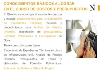 El Objetivo es lograr que el estudiante conozca
y maneje procedimientos para la elaboración
de Expedientes Técnicos; métodos y
procedimientos para Análisis de Precios
Unitarios, elaboración de presupuestos,
Fórmulas Polinómicas y Cronogramas de
Obra.
Tiene como principales temas:
Elaboración de Expedientes Técnicos en obras
de infraestructura civil, Análisis de Precios
Unitarios, Presupuestos de Obras y
elaboración de Fórmulas Polinómicas.
Aplicación de Software S10 y Ms Project.
CONOCIMIENTOS BÁSICOS A LOGRAR
EN EL CURSO DE COSTOS Y PRESUPUESTOS
 