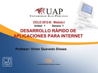 CICLO 2012-III Módulo:I
           Unidad: 1   Semana: 1

  DESARROLLO RÁPIDO DE
APLICACIONES PARA INTERNET

Profesor: Víctor Quevedo Dioses
 