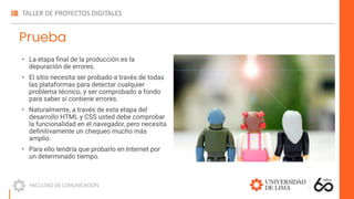 Prueba
• La etapa ﬁnal de la producción es la
depuración de errores.
• El sitio necesita ser probado a través de todas
las plataformas para detectar cualquier
problema técnico, y ser comprobado a fondo
para saber si contiene errores.
• Naturalmente, a través de esta etapa del
desarrollo HTML y CSS usted debe comprobar
la funcionalidad en el navegador, pero necesita
deﬁnitivamente un chequeo mucho más
amplio.
• Para ello tendría que probarlo en Internet por
un determinado tiempo.
 