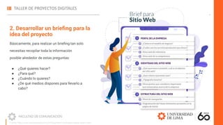 2. Desarrollar un brieﬁng para la
idea del proyecto
Básicamente, para realizar un brieﬁng tan solo
necesitas recopilar toda la información
posible alrededor de estas preguntas:
● ¿Qué quieres hacer?
● ¿Para qué?
● ¿Cuándo lo quieres?
● ¿De qué medios dispones para llevarlo a
cabo?
Fuente: https://www.marketerosagencia.com/blog/diseno-web/fases-etapas-diseno-web/
 