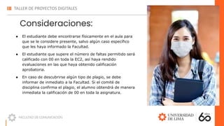 Consideraciones:
● El estudiante debe encontrarse físicamente en el aula para
que se le considere presente, salvo algún caso específico
que les haya informado la Facultad.
● El estudiante que supere el número de faltas permitido será
calificado con 00 en toda la EC2, así haya rendido
evaluaciones en las que haya obtenido calificación
aprobatoria.
● En caso de descubrirse algún tipo de plagio, se debe
informar de inmediato a la Facultad. Si el comité de
disciplina confirma el plagio, el alumno obtendrá de manera
inmediata la calificación de 00 en toda la asignatura.
 