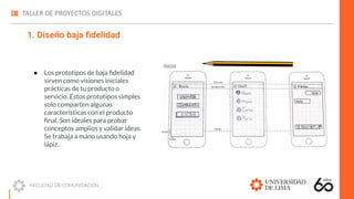 1. Diseño baja ﬁdelidad
● Los prototipos de baja ﬁdelidad
sirven como visiones iniciales
prácticas de tu producto o
servicio. Estos prototipos simples
solo comparten algunas
características con el producto
ﬁnal. Son ideales para probar
conceptos amplios y validar ideas.
Se trabaja a mano usando hoja y
lápiz.
 