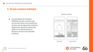 2. Diseño mediana ﬁdelidad
● Los prototipos de mediana
ﬁdelidad nos dan una idea más
cercana de cómo será la web ﬁnal,
se hace uso de alguna herramienta
digital para ubicar los elementos
gráﬁcos y la distribución sin
demorar mucho en los detalles
estéticos.
 