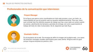 Proyect Manager
Es la figura que ejerce como coordinadora en todo este proceso y que, por tanto, se
responsabiliza de que el proyecto web se resuelva satisfactoriamente. Para eso, tiene
que controlar bien los distintos equipos de trabajo que hay y que cada uno actúe cuando
es preciso, planificando los tiempos y periodos de entrega, así como supervisando el
trabajo del resto de roles involucrados. De él, depende que todo fluya.
Profesionales de la comunicación que intervienen
Diseñador Gráﬁco
Es el arquitecto de la web. Se encarga de definir la imagen de la página web, y es capaz
de transmitir mensajes visuales optimizados para cada cliente. Ninguna web es igual
porque ninguna empresa se parece a otra.
Fuente: https://madridnyc.es/profesionales-para-desarrollar-web/
 
