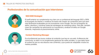 SEO/SEM Strategist
El perfil anterior se complementa muy bien con un profesional del lenguaje SEO y SEM,
el encargado de diseñar o modificar los textos del creador de contenidos para que sean
más fácilmente localizables por los buscadores como Google. Son los encargados de
definir, planificar y coordinar todas las estrategias de marketing online. Para ello, también
crean las campañas de optimización en buscadores y analizan el tráfico en Google
Adwords, mejorando el posicionamiento online.
Profesionales de la comunicación que intervienen
Content Marketing Manager
Es el profesional que busca viralizar el contenido que hay en una web. A diferencia del
community, su labor no es simplemente gestionar las redes sociales. Lo que debe hacer
el content es que se vea atractivo ese contenido y que pueda ser adaptable a todos los
medios posibles.
Fuente: https://madridnyc.es/profesionales-para-desarrollar-web/
 