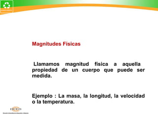 Magnitudes Físicas Llamamos magnitud física a aquella propiedad de un cuerpo que puede ser medida.  Ejemplo : La masa, la longitud, la velocidad o la temperatura. 