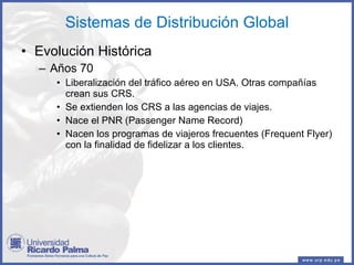 Sistemas de Distribución Global Evolución Histórica Años 70 Liberalización del tráfico aéreo en USA. Otras compañías crean sus CRS. Se extienden los CRS a las agencias de viajes. Nace el PNR (Passenger Name Record) Nacen los programas de viajeros frecuentes (Frequent Flyer) con la finalidad de fidelizar a los clientes. 