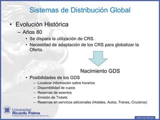 Sistemas de Distribución Global Evolución Histórica Años 80  Se dispara la utilización de CRS. Necesidad de adaptación de los CRS para globalizar la Oferta. Nacimiento GDS Posibilidades de los GDS Localizar información sobre horarios Disponibilidad de cupos Reservas de asientos Emisión de Tickets Reservas en servicios adicionales (Hoteles, Autos, Trenes, Cruceros) 