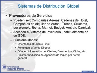 Sistemas de Distribución Global Proveedores de Servicios Pueden ser: Compañías Aéreas, Cadenas de Hotel, Compañías de alquiler de Autos,  Trenes, Cruceros, por ejemplo: Iberia, Marriot, Budget, Amtrak, Carnival. Acceden a Sistema de Inventario , habitualmente de un GDS. Funcionalidades: Orientados al Cliente Final.  Fomentan la Venta Directa. Ofrecen información de: Ofertas, Descuentos, Clubs, etc. Sin intermediación de Agencias de Viajes por norma general. 