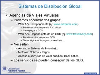 Sistemas de Distribución Global Agencias de Viajes Virtuales Podemos encontrar dos grupos: Web A.V. Independiente (ej:  www.edreams.com ) Beneficios directos para la A.V. Virtual Salvo pagos a GDS. Web A.V. Dependiente de un GDS (ej.  www.travelocity.com ) Beneficios directos para el GDS Salvo, lógicamente pago a proveedores. Necesitan: Acceso a Sistema de Inventario. Motores: Cobros y Pagos. Acceso a servicios de valor añadido: Back Office. Los servicios se pueden conseguir de los GDS. 