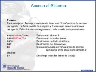 Acceso al Sistema Firmas Para trabajar en Travelport se necesita tener una “firma” o clave de acceso por agente. La firma consta de 4 dígitos y 2 letras que serán las iniciales del agente. Estas iniciales se registran en cada una de las transacciones . BSI$ 1209JP /GS- A   Firmarse en el área A BSI$ 1507AV /GS   Firmarse en todas las áreas BSO$   Desfirmarse de todo el sistema BSO   Desfirmarse del área activa B B   Si esta conectado en varias áreas le permite   cambiarse entre ellas(ejem cambiar al área B) B$   Despliega todas las áreas de trabajo 