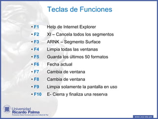Teclas de Funciones F1 Help de Internet Explorer F2 XI – Cancela todos los segmentos F3 ARNK – Segmento Surface F4 Limpia todas las ventanas F5 Guarda los últimos 50 formatos F6 Fecha actual F7 Cambia de ventana F8 Cambia de ventana F9 Limpia solamente la pantalla en uso F10 E- Cierra y finaliza una reserva 
