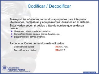 Codificar / Decodificar Travelport les ofrece los comandos apropiados para interpretar ubicaciones, compañías y equipamientos utilizados en el sistema. Estos varían según el código o tipo de nombre que se desea buscar: Ubicación: países, ciudades ,estados. Compañías: líneas aéreas, carros, hoteles, etc. Equipamientos: carros, aviones. A continuación los comandos más utilizados: Codificar una ciudad KC/ MIAMI Decodificar una ciudad KD/ MIA 