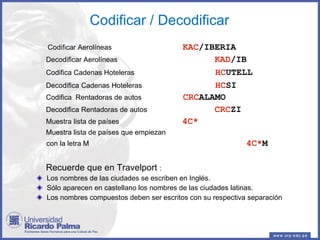 Codificar / Decodificar Codificar Aerolíneas   KAC /IBERIA Decodificar Aerolíneas   KAD /IB Codifica Cadenas Hoteleras   HC UTELL Decodifica Cadenas Hoteleras   HC SI Codifica  Rentadoras de autos  CRC ALAMO   Decodifica Rentadoras de autos   CRC ZI Muestra lista de países  4C*   Muestra lista de países que empiezan  con la letra M    4C* M Recuerde que en Travelport  : Los nombres de las ciudades se escriben en Inglés. Sólo aparecen en castellano los nombres de las ciudades latinas. Los nombres compuestos deben ser escritos con su respectiva separación  