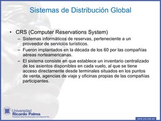 Sistemas de Distribución Global CRS (Computer Reservations System)  Sistemas informáticos de reservas, perteneciente a un proveedor de servicios turísticos. Fueron implantados en la década de los 60 por las compañías aéreas norteamericanas. El sistema consiste en que establece un inventario centralizado de los asientos disponibles en cada vuelo, al que se tiene acceso directamente desde terminales situados en los puntos de venta, agencias de viaje y oficinas propias de las compañías participantes. 