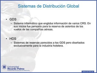 Sistemas de Distribución Global GDS Sistema informático que engloba información de varios CRS. En sus inicios fue pensado para la reserva de asientos de los vuelos de las compañías aéreas. HDS Sistemas de reservas parecidos a los GDS pero diseñados exclusivamente para la industria hotelera. 