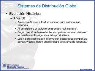 Sistemas de Distribución Global Evolución Histórica Años 60 American Airlines e IBM se asocian para automatizar reservas. Al principio se establecieron grandes “call centers”. Según creció la demanda, las compañías aéreas colocaron terminales en las agencias más productivas. Los viajeros solicitaban información sobre otras compañías aéreas y éstas fueron añadiéndose al sistema de reservas. 