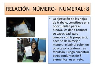 RELACIÓN NÚMERO- NUMERAL: 8
              • La ejecución de las hojas
                de trabajo, constituye una
                oportunidad para el
                niño/a, es dar a conocer
                su capacidad para
                cumplir con la propuesta;
                hacerlo de la mejor
                manera, elegir el color, en
                otro caso la textura… es
                fabuloso. Luego encontrar
                otros conjuntos de 8
                elementos, es un reto.
 