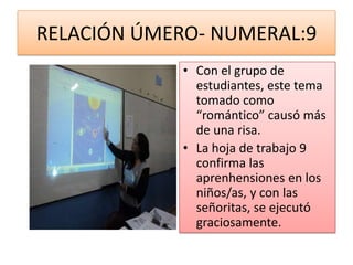 RELACIÓN ÚMERO- NUMERAL:9
             • Con el grupo de
               estudiantes, este tema
               tomado como
               “romántico” causó más
               de una risa.
             • La hoja de trabajo 9
               confirma las
               aprenhensiones en los
               niños/as, y con las
               señoritas, se ejecutó
               graciosamente.
 