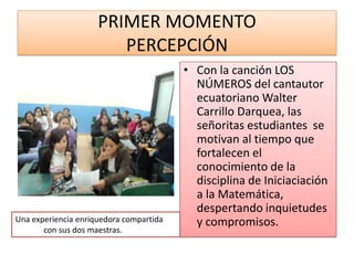 PRIMER MOMENTO
                        PERCEPCIÓN
                                         • Con la canción LOS
                                           NÚMEROS del cantautor
                                           ecuatoriano Walter
                                           Carrillo Darquea, las
                                           señoritas estudiantes se
                                           motivan al tiempo que
                                           fortalecen el
                                           conocimiento de la
                                           disciplina de Iniciaciación
                                           a la Matemática,
                                           despertando inquietudes
Una experiencia enriquedora compartida     y compromisos.
       con sus dos maestras.
 