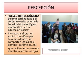 PERCEPCIÓN
• “DESCUBRIR EL NÚMERO
  0 como cardinalidad del
  conjunto vació, es una de
  las adquisiciones lógico
  matemáticas en la
  Educación Básica”
• Invitadas a aflorar el
  espíritu de niñas que
  llevamos dentro, se
  comparten golosinas:
  gomitas, caramelos…(5)
  que reciben en sus manos     “Percepciones golosas”
  mientras cierran sus ojos.
 