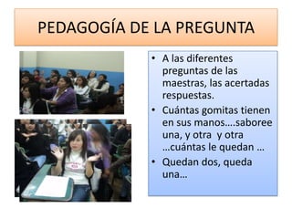 PEDAGOGÍA DE LA PREGUNTA
            • A las diferentes
              preguntas de las
              maestras, las acertadas
              respuestas.
            • Cuántas gomitas tienen
              en sus manos….saboree
              una, y otra y otra
              …cuántas le quedan …
            • Quedan dos, queda
              una…
 