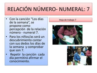 RELACIÓN NÚMERO- NUMERAL: 7
• Con la canción “Los días    Hoja de trabajo 7
  de la semana”, se
  propone como
  percepción de la relación
  número - numeral 7.
• Para los niños/as será un
  descubrimiento contar
  con sus dedos los días de
  la semana y comprobar
  que son 7.
• Repetir la canción cada
  día permitirá afirmar el
  conocimiento.
 
