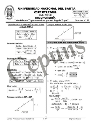 UNIVERSIDAD NACIONAL DEL SANTA
                                             Sen 3x  3Senx  4Sen x                                                     3

                        CEPUNS               Cos 3x  4Cos x  3Cosx                                          3


                                           Ciclo 2013-II                                                   3Tgx Tg 3x
                                                                                                 Tg 3x 
                                                                                                             1  3 2x
                                                                                                                  Tg
                                     TRIGONOMETRÍA
         “Identidades Trigonométricas para el ángulo Triple”                                      Semana Nº 10
 IDENTIDADES TRIGONOMÉTRICAS PARA EL                  Triángulo Notable de 36º y 54º
            ÁNGULO TRIPLE

           Sen 3x  3Senx  4Sen 3 x                                             4
           Cos 3x  4Cos 3 x  3Cosx                                                              10 – 2 5
                     3Tgx Tg 3 x
             Tg 3x 
                       1  3 2x
                            Tg                                         36º
                                                             5+ 1
Formulas Especiales:                                  PROBLEMAS RESUELTOS

           Sen3 x  Senx(2Cos2x  1)
                                                      1.    Si: x   ; Calcular:
           Cos3 x  Cosx (2Cos2x  1)
                                                                    72
                        2Cos2x  1 
            Tg3 x  Tgx                                  M  2 sen12x 2 cos 8x cos 4x  cos 4x 
                                                                                                 
                        2Cos2x  1 
                                                            A)    3     B)   3       C)   3 D) 3         E)    3
Formulas de Degradación:                                          2          3            6    4              12
                                                            RESOLUCIÓN
         4Sen 3x  3Senx  Sen 3x
                                                                   M  2 sen12 x cos 4x 2 cos 8x  1
                                                                                                    
         4Cos 3x  3Cosx  Cos 3x
                                                                                                cos12 x
                                                                   M  2 sen12 x cos 4x
                                                                                                 cos 4x
Propiedades:
                                                                   M  sen24 x
    4SenxSen 60  x )Sen(60  x )  Sen3x
            (
                                                                                3 RPTA.: A
    4CosxCos(60  x )Cos(60  x )  Cos3x                        M  sen     
                                                                             3   2
       TgxTg 60  x )Tg(60  x )  Tg3x
            (
   tgx  tg (60ºx )  tg (120 ºx )  3 3x
                                        tg            2. Si: tg3x  mtgx, calcule:
                                                            M  sen3x csc x  cos3x sec x
Observación:                                                A) m  1   B) 2 m  1 C) 2 m  1
                 5 1                5 1                      m1          m 1         m1
  Sen18             Cos36                               D) m  1         E) 1
                  4                   4
                                                              2 m  1
                                                           RESOLUCIÒN
Triángulo Notable de 18º y 72º
                                                                  sen3x cos3x
                                                              M                 2 cos2x  1 
                               72º                                 sen x   cos x
                     4
                                     5–1
                                                              2 cos 2x  1  4 cos 2x
                                                             Pero: tg3x  m  2 cos 2x  1  m
               18º                                                    tg x                2 cos 2x  1        1
                     10+ 2 5


                                                  1
Centro Preuniversitario de la UNS              S-10                                        Ingreso Directo
 