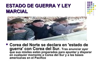 ESTADO DE GUERRA Y LEYESTADO DE GUERRA Y LEY
MARCIALMARCIAL
 Corea del Norte se declara en 'estado deCorea del Norte se declara en 'estado de
guerra' con Corea del Sur.guerra' con Corea del Sur. Tras anunciar ayer
que sus misiles están preparados para apuntar y disparar
en cualquier momento a Corea del Sur y a las bases
americanas en el Pacífico
 