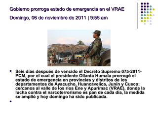 Gobierno prorroga estado de emergencia en el VRAEGobierno prorroga estado de emergencia en el VRAE
Domingo, 06 de noviembre de 2011 | 9:55 amDomingo, 06 de noviembre de 2011 | 9:55 am
 Seis días después de vencido el Decreto Supremo 075-2011-Seis días después de vencido el Decreto Supremo 075-2011-
PCM, por el cual el presidente Ollanta Humala prorrogó elPCM, por el cual el presidente Ollanta Humala prorrogó el
estado de emergencia en provincias y distritos de losestado de emergencia en provincias y distritos de los
departamentos de Ayacucho, Huancavelica, Junín y Cusco;departamentos de Ayacucho, Huancavelica, Junín y Cusco;
cercanos al valle de los ríos Ene y Apurímac (VRAE), donde lacercanos al valle de los ríos Ene y Apurímac (VRAE), donde la
lucha contra el narcoterrorismo es pan de cada día, la medidalucha contra el narcoterrorismo es pan de cada día, la medida
se amplió y hoy domingo ha sido publicada.se amplió y hoy domingo ha sido publicada.

 