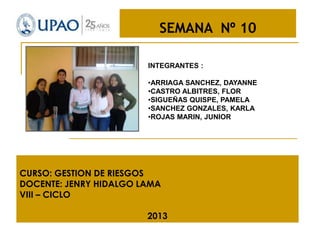 SEMANA Nº 10
INTEGRANTES :
•ARRIAGA SANCHEZ, DAYANNE
•CASTRO ALBITRES, FLOR
•SIGUEÑAS QUISPE, PAMELA
•SANCHEZ GONZALES, KARLA
•ROJAS MARIN, JUNIOR

CURSO: GESTION DE RIESGOS
DOCENTE: JENRY HIDALGO LAMA
VIII – CICLO
2013

 